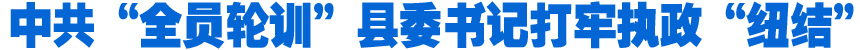 中共“全員輪訓(xùn)”縣委書(shū)記打牢執(zhí)政“紐結(jié)”